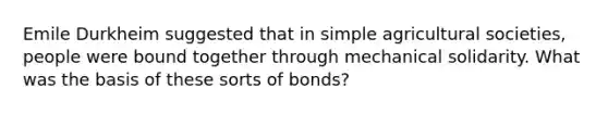 Emile Durkheim suggested that in simple agricultural societies, people were bound together through mechanical solidarity. What was the basis of these sorts of bonds?