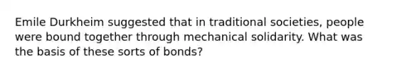 Emile Durkheim suggested that in traditional societies, people were bound together through mechanical solidarity. What was the basis of these sorts of bonds?