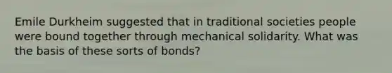 Emile Durkheim suggested that in traditional societies people were bound together through mechanical solidarity. What was the basis of these sorts of bonds?