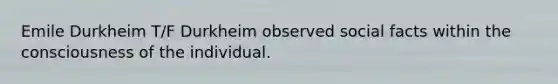 Emile Durkheim T/F Durkheim observed social facts within the consciousness of the individual.