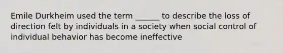 Emile Durkheim used the term ______ to describe the loss of direction felt by individuals in a society when social control of individual behavior has become ineffective