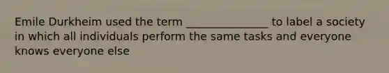 Emile Durkheim used the term _______________ to label a society in which all individuals perform the same tasks and everyone knows everyone else