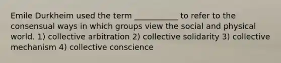 Emile Durkheim used the term ___________ to refer to the consensual ways in which groups view the social and physical world. 1) collective arbitration 2) collective solidarity 3) collective mechanism 4) collective conscience