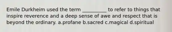 Emile Durkheim used the term __________ to refer to things that inspire reverence and a deep sense of awe and respect that is beyond the ordinary. a.profane b.sacred c.magical d.spiritual