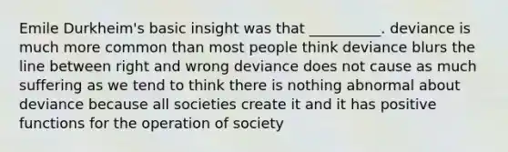 Emile Durkheim's basic insight was that __________. deviance is much more common than most people think deviance blurs the line between right and wrong deviance does not cause as much suffering as we tend to think there is nothing abnormal about deviance because all societies create it and it has positive functions for the operation of society