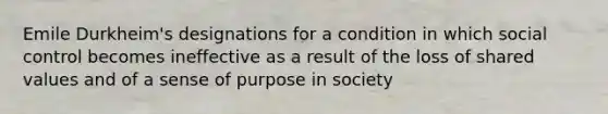 Emile Durkheim's designations for a condition in which social control becomes ineffective as a result of the loss of shared values and of a sense of purpose in society