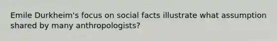 Emile Durkheim's focus on social facts illustrate what assumption shared by many anthropologists?