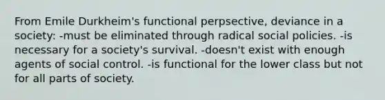 From Emile Durkheim's functional perpsective, deviance in a society: -must be eliminated through radical social policies. -is necessary for a society's survival. -doesn't exist with enough agents of social control. -is functional for the lower class but not for all parts of society.