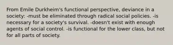 From Emile Durkheim's functional perspective, deviance in a society: -must be eliminated through radical social policies. -is necessary for a society's survival. -doesn't exist with enough agents of social control. -is functional for the lower class, but not for all parts of society.