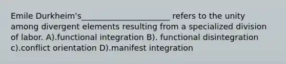 Emile Durkheim's______________________ refers to the unity among divergent elements resulting from a specialized division of labor. A).functional integration B). functional disintegration c).conflict orientation D).manifest integration