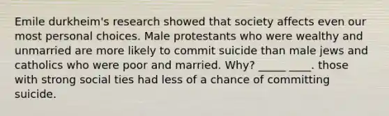 Emile durkheim's research showed that society affects even our most personal choices. Male protestants who were wealthy and unmarried are more likely to commit suicide than male jews and catholics who were poor and married. Why? _____ ____. those with strong social ties had less of a chance of committing suicide.