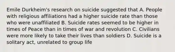 Emile Durkheim's research on suicide suggested that A. People with religious affiliations had a higher suicide rate than those who were unaffiliated B. Suicide rates seemed to be higher in times of Peace than in times of war and revolution C. Civilians were more likely to take their lives than soldiers D. Suicide is a solitary act, unrelated to group life