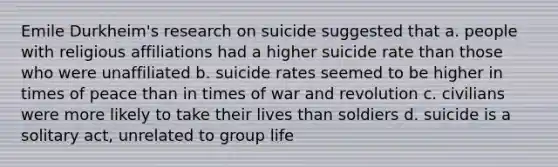 Emile Durkheim's research on suicide suggested that a. people with religious affiliations had a higher suicide rate than those who were unaffiliated b. suicide rates seemed to be higher in times of peace than in times of war and revolution c. civilians were more likely to take their lives than soldiers d. suicide is a solitary act, unrelated to group life