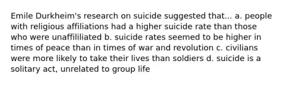 Emile Durkheim's research on suicide suggested that... a. people with religious affiliations had a higher suicide rate than those who were unaffililiated b. suicide rates seemed to be higher in times of peace than in times of war and revolution c. civilians were more likely to take their lives than soldiers d. suicide is a solitary act, unrelated to group life