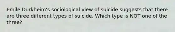 Emile Durkheim's sociological view of suicide suggests that there are three different types of suicide. Which type is NOT one of the three?