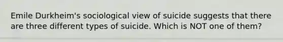 Emile Durkheim's sociological view of suicide suggests that there are three different types of suicide. Which is NOT one of them?