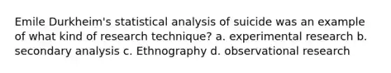 Emile Durkheim's statistical analysis of suicide was an example of what kind of research technique? a. experimental research b. secondary analysis c. Ethnography d. observational research