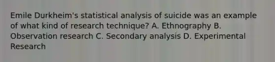 Emile Durkheim's statistical analysis of suicide was an example of what kind of research technique? A. Ethnography B. Observation research C. Secondary analysis D. Experimental Research