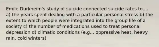 Emile Durkheim's study of suicide connected suicide rates to.... a) the years spent dealing with a particular personal stress b) the extent to which people were integrated into the group life of a society c) the number of medications used to treat personal depression d) climatic conditions (e.g.., oppressive heat, heavy rain, cold winters)