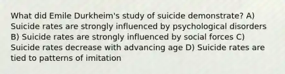 What did Emile Durkheim's study of suicide demonstrate? A) Suicide rates are strongly influenced by psychological disorders B) Suicide rates are strongly influenced by social forces C) Suicide rates decrease with advancing age D) Suicide rates are tied to patterns of imitation