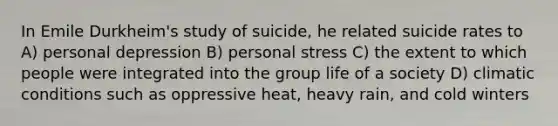 In Emile Durkheim's study of suicide, he related suicide rates to A) personal depression B) personal stress C) the extent to which people were integrated into the group life of a society D) climatic conditions such as oppressive heat, heavy rain, and cold winters