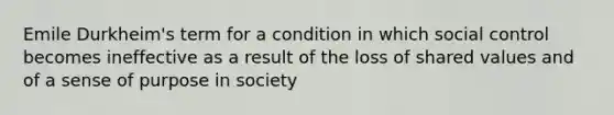 Emile Durkheim's term for a condition in which social control becomes ineffective as a result of the loss of shared values and of a sense of purpose in society