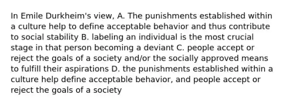 In Emile Durkheim's view, A. The punishments established within a culture help to define acceptable behavior and thus contribute to social stability B. labeling an individual is the most crucial stage in that person becoming a deviant C. people accept or reject the goals of a society and/or the socially approved means to fulfill their aspirations D. the punishments established within a culture help define acceptable behavior, and people accept or reject the goals of a society