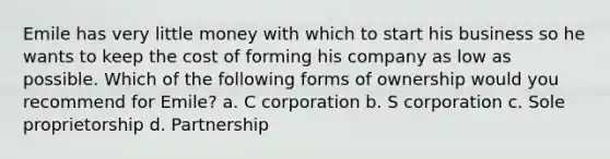 Emile has very little money with which to start his business so he wants to keep the cost of forming his company as low as possible. Which of the following forms of ownership would you recommend for Emile? a. C corporation b. S corporation c. Sole proprietorship d. Partnership