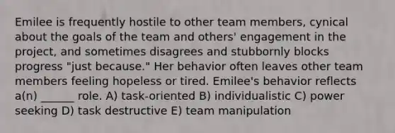 Emilee is frequently hostile to other team members, cynical about the goals of the team and others' engagement in the project, and sometimes disagrees and stubbornly blocks progress "just because." Her behavior often leaves other team members feeling hopeless or tired. Emilee's behavior reflects a(n) ______ role. A) task-oriented B) individualistic C) power seeking D) task destructive E) team manipulation