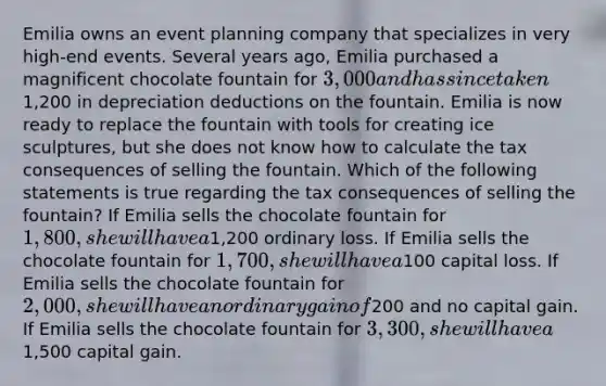 Emilia owns an event planning company that specializes in very high-end events. Several years ago, Emilia purchased a magnificent chocolate fountain for 3,000 and has since taken1,200 in depreciation deductions on the fountain. Emilia is now ready to replace the fountain with tools for creating ice sculptures, but she does not know how to calculate the tax consequences of selling the fountain. Which of the following statements is true regarding the tax consequences of selling the fountain? If Emilia sells the chocolate fountain for 1,800, she will have a1,200 ordinary loss. If Emilia sells the chocolate fountain for 1,700, she will have a100 capital loss. If Emilia sells the chocolate fountain for 2,000, she will have an ordinary gain of200 and no capital gain. If Emilia sells the chocolate fountain for 3,300, she will have a1,500 capital gain.