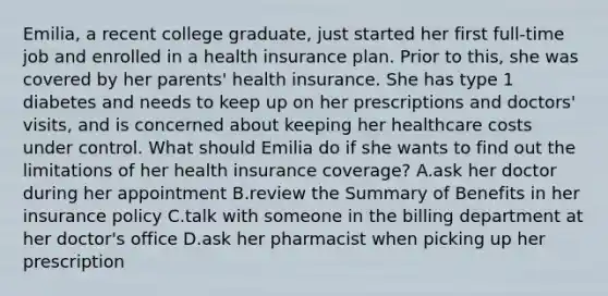 Emilia, a recent college graduate, just started her first full-time job and enrolled in a health insurance plan. Prior to this, she was covered by her parents' health insurance. She has type 1 diabetes and needs to keep up on her prescriptions and doctors' visits, and is concerned about keeping her healthcare costs under control. What should Emilia do if she wants to find out the limitations of her health insurance coverage? A.ask her doctor during her appointment B.review the Summary of Benefits in her insurance policy C.talk with someone in the billing department at her doctor's office D.ask her pharmacist when picking up her prescription