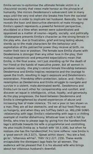 Emilia serves to epitomise the ultimate female victim in a chauvinist society that views male honour as the pinnacle of humanity. She mirrors Desdemona's subservient role in many ways until the very end when she breaks free from the societal boundaries in order to implicate her husband. Basically, her role reveals the toxic and destructive elements of male misogyny. Emilia's speech represents a powerful feminist perspective, elucidated at a time when women were subordinated and oppressed as a matter of course—legally, socially, and politically. -Shakespeare presents Emilia's character as the strong female in the play who, due to frustration, grief and long lasting abuse, stands up to the male characters for the behaviour and exploitation of the patriarchal power they receive at birth, no matter their race or position. The female love Emilia shares with Desdemona is stronger than any other love in the play, their mutual experiences and presumed expectations mean that Emilia, in the final scene, isn't just standing up for the death of her friend at the hands of masculine power, but all women in Jacobean society. -the play's central female friendship between Desdemona and Emilia inspires resistance and the courage to speak the truth, resulting in Iago's exposure and Desdemona's exoneration. Friendship offers protection, solace, and—finally—redemption as Desdemona and Emilia struggle to navigate and survive in a violent, male-dominated world., Desdemona and Emilia turn to each other for companionship and comfort, and discover an equal in intelligence, virtue, loyalty, and generosity. As the play progresses, the bond between Desdemona and Emilia is strengthened by shared experiences of abuse and increasing fear of male violence. 'Tis not a year or two shows us a man.They are all but stomachs, and we all but food;They eat us hungerly, and when they are fullThey belch us. WILLOW SONG -relationship with Iago: Emilia's relationship with Iago is a chilling example of marital disharmony. Whatever love is left is felt by Emilia, who tries to please Iago by giving him the handkerchief. Iago's attitude towards his wife is proprietorial and controlling. He also insults Emilia as 'a foolish wife' (III.3.308), but when he realises she has the handkerchief, his tone softens: now Emilia is a 'good wench' (III.3.317), 'Speak within doors', 'You are a fool, go to', 'Villainous wh*re!', 'Filth' (V.2.227, 229). These words encapsulate the disrespect Iago feels for all women. The audience will be pleased that it is his abused wife who brings about her villainous husband's downfall.