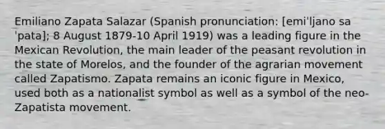 Emiliano Zapata Salazar (Spanish pronunciation: [emiˈljano saˈpata]; 8 August 1879-10 April 1919) was a leading figure in the Mexican Revolution, the main leader of the peasant revolution in the state of Morelos, and the founder of the agrarian movement called Zapatismo. Zapata remains an iconic figure in Mexico, used both as a nationalist symbol as well as a symbol of the neo-Zapatista movement.