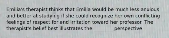 Emilia's therapist thinks that Emilia would be much less anxious and better at studying if she could recognize her own conflicting feelings of respect for and irritation toward her professor. The therapist's belief best illustrates the ________ perspective.