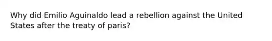 Why did Emilio Aguinaldo lead a rebellion against the United States after the treaty of paris?