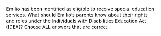 Emilio has been identified as eligible to receive special education services. What should Emilio's parents know about their rights and roles under the Individuals with Disabilities Education Act (IDEA)? Choose ALL answers that are correct.