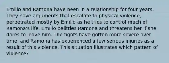 Emilio and Ramona have been in a relationship for four years. They have arguments that escalate to physical violence, perpetrated mostly by Emilio as he tries to control much of Ramona's life. Emilio belittles Ramona and threatens her if she dares to leave him. The fights have gotten more severe over time, and Ramona has experienced a few serious injuries as a result of this violence. This situation illustrates which pattern of violence?