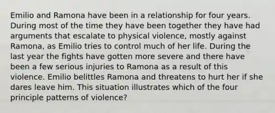 Emilio and Ramona have been in a relationship for four years. During most of the time they have been together they have had arguments that escalate to physical violence, mostly against Ramona, as Emilio tries to control much of her life. During the last year the fights have gotten more severe and there have been a few serious injuries to Ramona as a result of this violence. Emilio belittles Ramona and threatens to hurt her if she dares leave him. This situation illustrates which of the four principle patterns of violence?