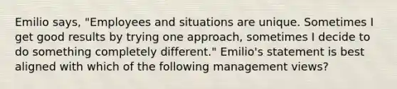 Emilio says, "Employees and situations are unique. Sometimes I get good results by trying one approach, sometimes I decide to do something completely different." Emilio's statement is best aligned with which of the following management views?