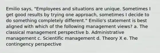 Emilio says, "Employees and situations are unique. Sometimes I get good results by trying one approach, sometimes I decide to do something completely different." Emilio's statement is best aligned with which of the following management views? a. The classical management perspective b. Administrative management c. Scientific management d. Theory X e. The contingency perspective