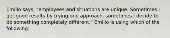 Emilio says, "employees and situations are unique. Sometimes I get good results by trying one approach, sometimes I decide to do something completely different." Emilio is using which of the following: