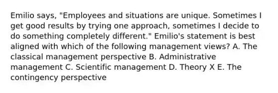 Emilio says, "Employees and situations are unique. Sometimes I get good results by trying one approach, sometimes I decide to do something completely different." Emilio's statement is best aligned with which of the following management views? A. The classical management perspective B. Administrative management C. Scientific management D. Theory X E. The contingency perspective