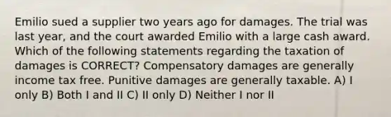 Emilio sued a supplier two years ago for damages. The trial was last year, and the court awarded Emilio with a large cash award. Which of the following statements regarding the taxation of damages is CORRECT? Compensatory damages are generally income tax free. Punitive damages are generally taxable. A) I only B) Both I and II C) II only D) Neither I nor II