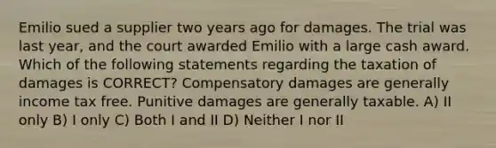 Emilio sued a supplier two years ago for damages. The trial was last year, and the court awarded Emilio with a large cash award. Which of the following statements regarding the taxation of damages is CORRECT? Compensatory damages are generally income tax free. Punitive damages are generally taxable. A) II only B) I only C) Both I and II D) Neither I nor II