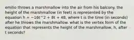 emilio throws a marshmallow into the air from his balcony. the height of the marshmallow (in feet) is represented by the equation h = −16t^2 + 8t + 48, where t is the time (in seconds) after he throws the marshmallow. what is the vertex form of the equation that represents the height of the marshmallow, h, after t seconds?