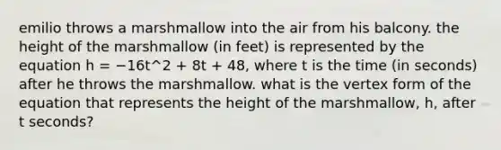 emilio throws a marshmallow into the air from his balcony. the height of the marshmallow (in feet) is represented by the equation h = −16t^2 + 8t + 48, where t is the time (in seconds) after he throws the marshmallow. what is the vertex form of the equation that represents the height of the marshmallow, h, after t seconds?