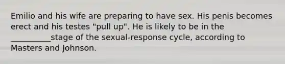 Emilio and his wife are preparing to have sex. His penis becomes erect and his testes "pull up". He is likely to be in the __________stage of the sexual-response cycle, according to Masters and Johnson.