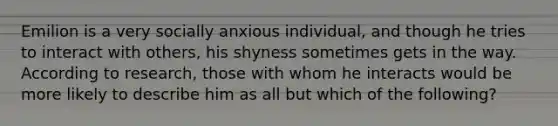 Emilion is a very socially anxious individual, and though he tries to interact with others, his shyness sometimes gets in the way. According to research, those with whom he interacts would be more likely to describe him as all but which of the following?