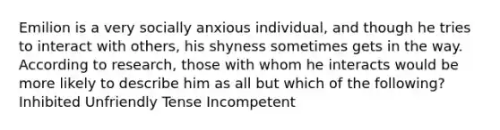 Emilion is a very socially anxious individual, and though he tries to interact with others, his shyness sometimes gets in the way. According to research, those with whom he interacts would be more likely to describe him as all but which of the following? Inhibited Unfriendly Tense Incompetent