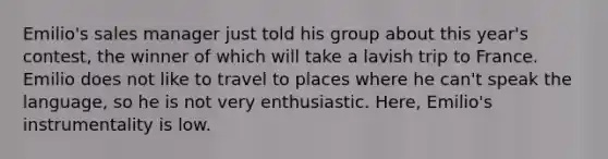 Emilio's sales manager just told his group about this year's contest, the winner of which will take a lavish trip to France. Emilio does not like to travel to places where he can't speak the language, so he is not very enthusiastic. Here, Emilio's instrumentality is low.